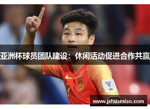 亚洲杯球员团队建设：休闲活动促进合作共赢
