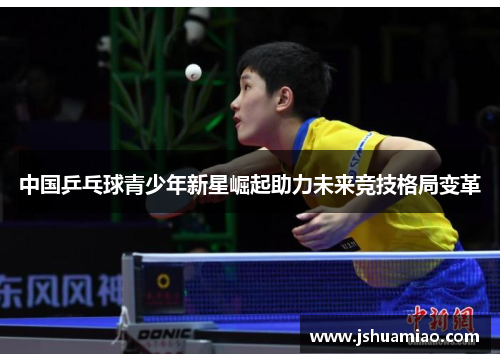 中国乒乓球青少年新星崛起助力未来竞技格局变革