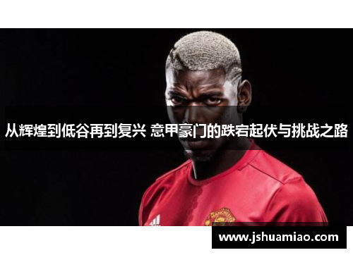 从辉煌到低谷再到复兴 意甲豪门的跌宕起伏与挑战之路