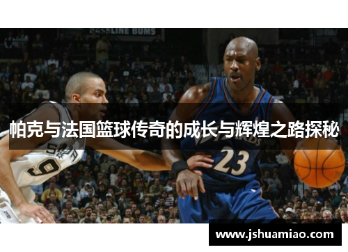 帕克与法国篮球传奇的成长与辉煌之路探秘