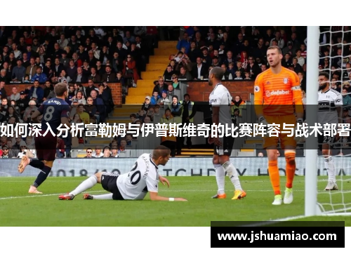 如何深入分析富勒姆与伊普斯维奇的比赛阵容与战术部署