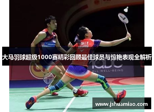大马羽球超级1000赛精彩回顾最佳球员与惊艳表现全解析