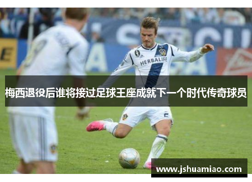 梅西退役后谁将接过足球王座成就下一个时代传奇球员