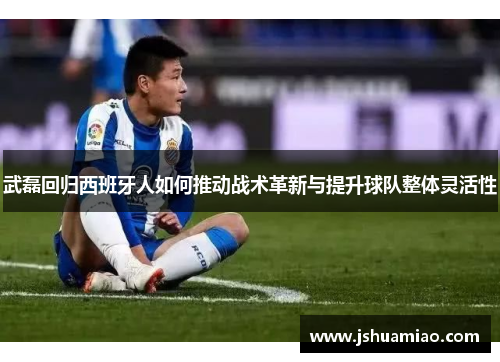 武磊回归西班牙人如何推动战术革新与提升球队整体灵活性