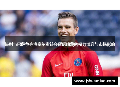 热刺与巴萨争夺洛塞尔索转会背后暗藏的权力博弈与市场影响