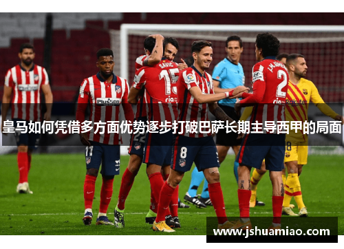 皇马如何凭借多方面优势逐步打破巴萨长期主导西甲的局面