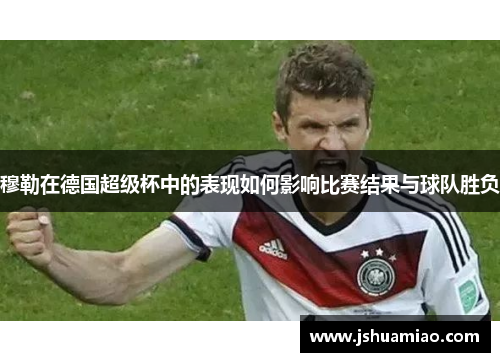 穆勒在德国超级杯中的表现如何影响比赛结果与球队胜负